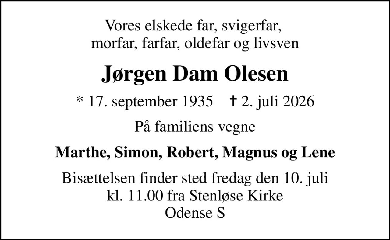 Vores elskede far, svigerfar,  morfar, farfar, oldefar og livsven
Jørgen Dam Olesen
* 17. september 1935    ✝ 2. juli 2026
På familiens vegne
Marthe, Simon, Robert, Magnus og Lene
Bisættelsen finder sted fredag den 10. juli kl. 11.00 fra Stenløse Kirke Odense S