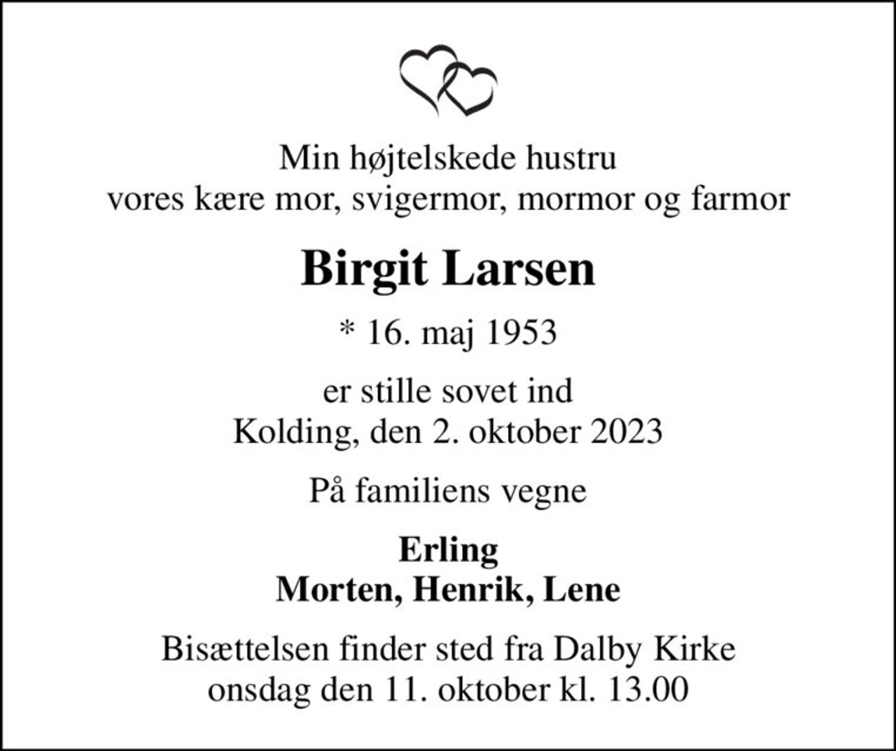 Min højtelskede hustru vores kære mor, svigermor, mormor og farmor
Birgit Larsen
* 16. maj 1953
er stille sovet ind Kolding, den 2. oktober 2023
På familiens vegne
Erling Morten, Henrik, Lene
Bisættelsen finder sted fra Dalby Kirke  onsdag den 11. oktober kl. 13.00