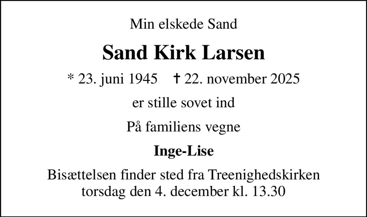 Min elskede Sand
Sand Kirk Larsen
* 23. juni 1945    ✝ 22. november 2025
er stille sovet ind
På familiens vegne
Inge-Lise
Bisættelsen finder sted fra Treenighedskirken  torsdag den 4. december kl. 13.30