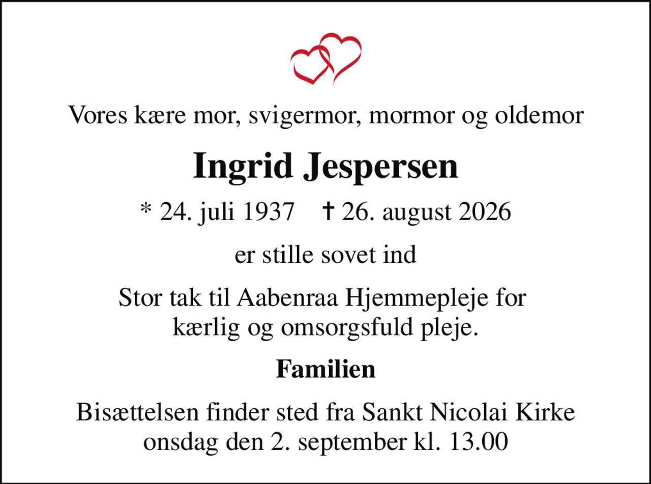 Vores kære mor, svigermor, mormor og oldemor
Ingrid Jespersen
* 24. juli 1937    ✝ 26. august 2026
er stille sovet ind
Stor tak til Aabenraa Hjemmepleje for  kærlig og omsorgsfuld pleje.
Familien
Bisættelsen finder sted fra Sankt Nicolai Kirke  onsdag den 2. september kl. 13.00