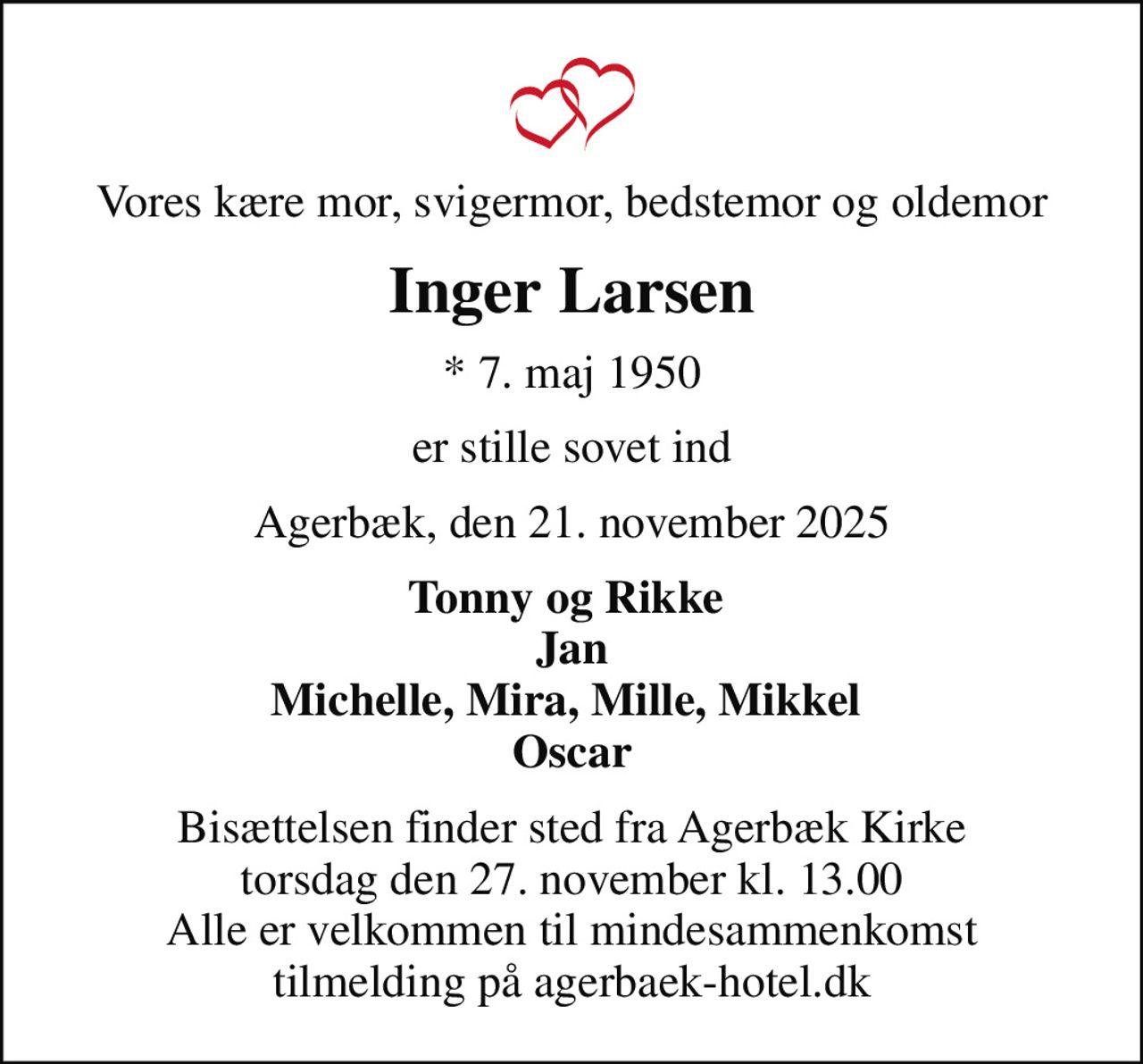 Vores kære mor, svigermor, bedstemor og oldemor
Inger Larsen
* 7. maj 1950
er stille sovet ind
Agerbæk, den 21. november 2025
Tonny og Rikke  Jan Michelle, Mira, Mille, Mikkel  Oscar
Bisættelsen finder sted fra Agerbæk Kirke  torsdag den 27. november kl. 13.00  Alle er velkommen til mindesammenkomst tilmelding på agerbaek-hotel.dk