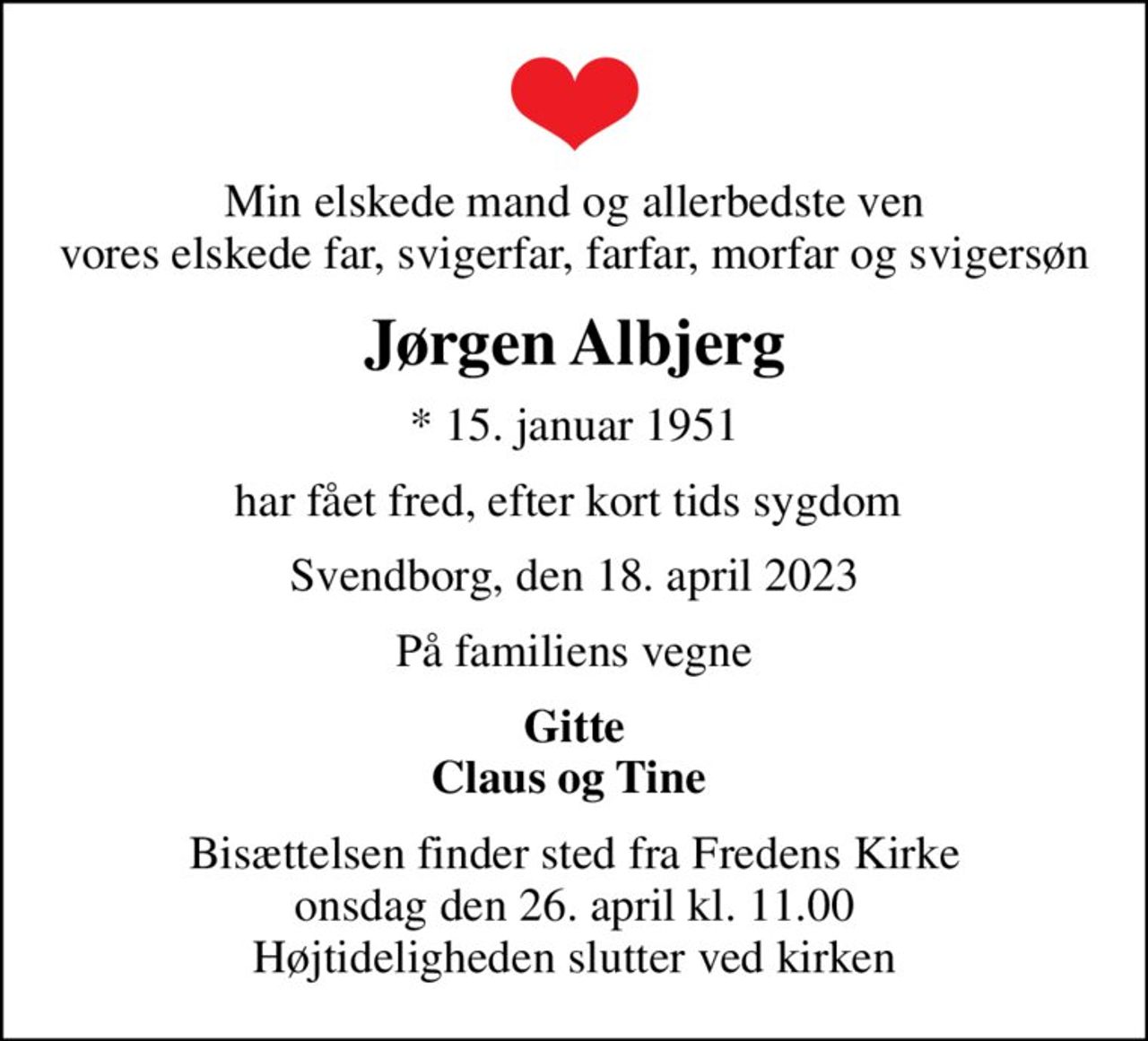Min elskede mand og allerbedste ven vores elskede far, svigerfar, farfar, morfar og svigersøn
Jørgen Albjerg
* 15. januar 1951
har fået fred, efter kort tids sygdom 
Svendborg, den 18. april 2023
På familiens vegne
Gitte Claus og Tine 
Bisættelsen finder sted fra Fredens Kirke  onsdag den 26. april kl. 11.00  Højtideligheden slutter ved kirken