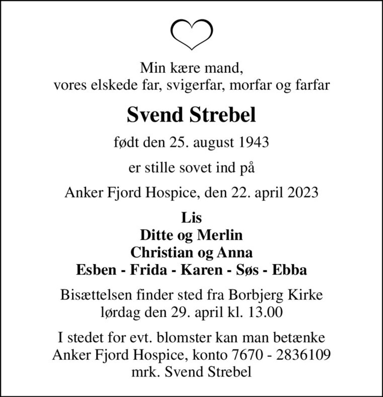 Min kære mand, vores elskede far, svigerfar, morfar og farfar
Svend Strebel
født den 25. august 1943
er stille sovet ind på
Anker Fjord Hospice, den 22. april 2023
Lis Ditte og Merlin Christian og Anna Esben - Frida - Karen - Søs - Ebba
Bisættelsen finder sted fra Borbjerg Kirke  lørdag den 29. april kl. 13.00 
I stedet for evt. blomster kan man betænke
					Anker Fjord Hospice konto7670-2836109mrk. Svend
					Strebel