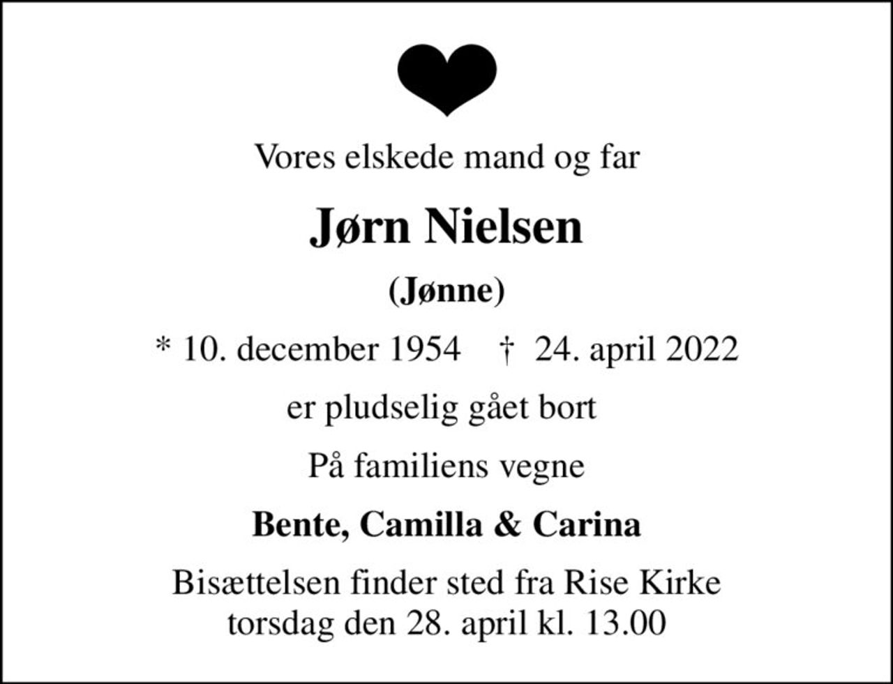 Vores elskede mand og far
Jørn Nielsen
(Jønne)
* 10. december 1954    ✝ 24. april 2022
er pludselig gået bort 
På familiens vegne
Bente, Camilla & Carina
Bisættelsen finder sted fra Rise Kirke  torsdag den 28. april kl. 13.00