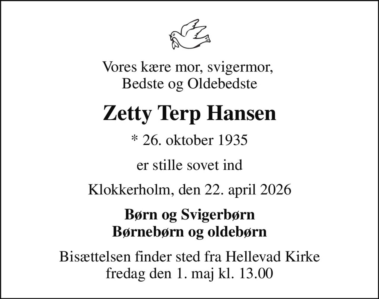 Vores kære mor, svigermor,  Bedste og Oldebedste
Zetty Terp Hansen
* 26. oktober 1935
er stille sovet ind
Klokkerholm, den 22. april 2026
Børn og Svigerbørn Børnebørn og oldebørn
Bisættelsen finder sted fra Hellevad Kirke  fredag den 1. maj kl. 13.00