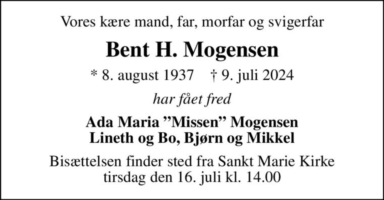 Vores kære mand, far, morfar og svigerfar
Bent H. Mogensen
* 8. august 1937    ✝ 9. juli 2024
har fået fred
Ada Maria Missen Mogensen Lineth og Bo, Bjørn og Mikkel
Bisættelsen finder sted fra Sankt Marie Kirke  tirsdag den 16. juli kl. 14.00