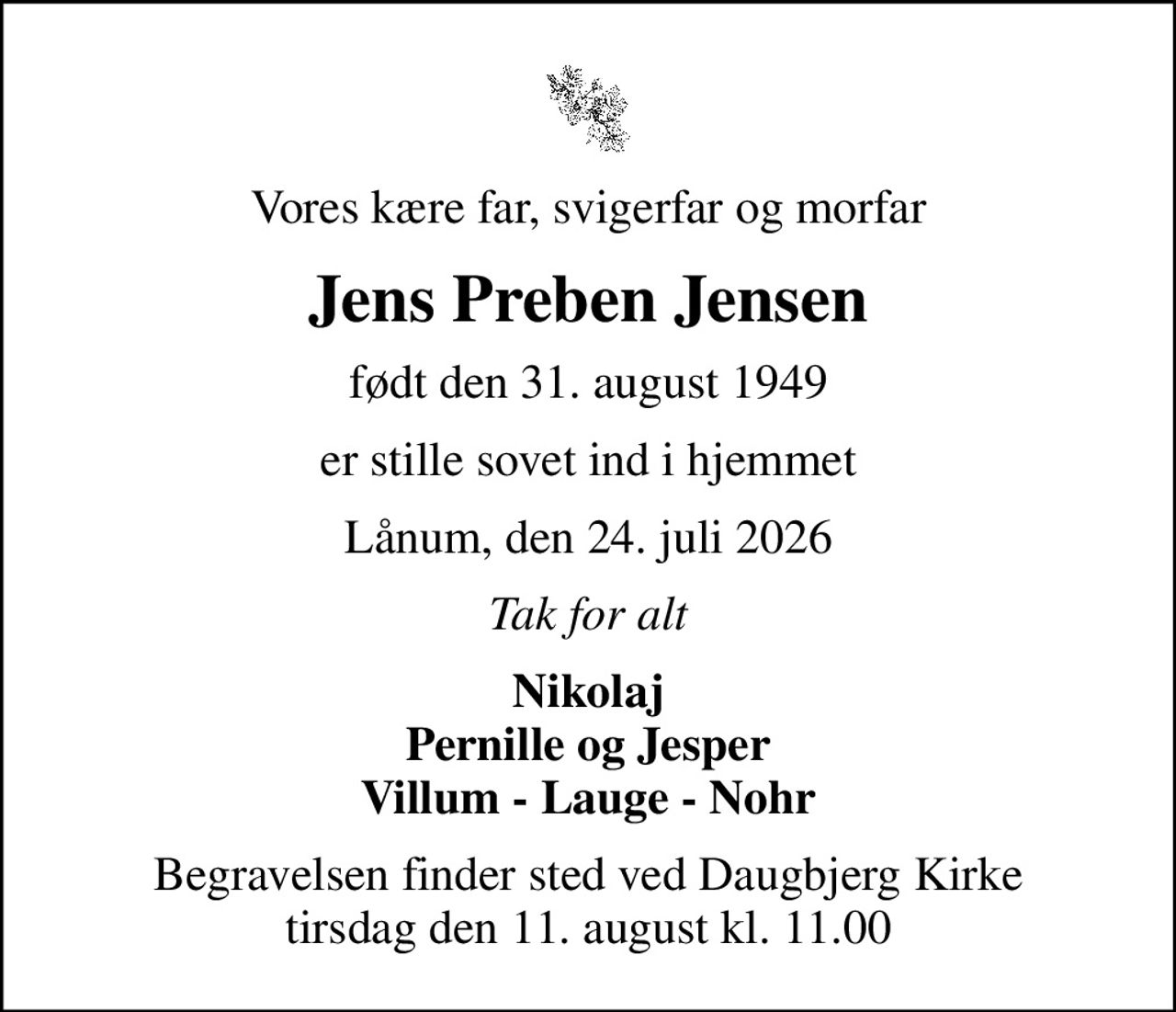Vores kære far, svigerfar og morfar
Jens Preben Jensen
født den 31. august 1949
er stille sovet ind i hjemmet
Lånum, den 24. juli 2026
Tak for alt
Nikolaj Pernille og Jesper Villum - Lauge - Nohr
Begravelsen finder sted ved Daugbjerg Kirke  tirsdag den 11. august kl. 11.00