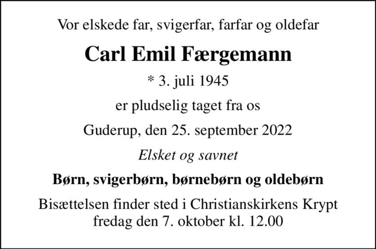 Vor elskede far, svigerfar, farfar og oldefar
Carl Emil Færgemann
* 3. juli 1945
er pludselig taget fra os
Guderup, den 25. september 2022
Elsket og savnet
Børn, svigerbørn, børnebørn og oldebørn
Bisættelsen finder sted i Christianskirkens Krypt  fredag den 7. oktober kl. 12.00