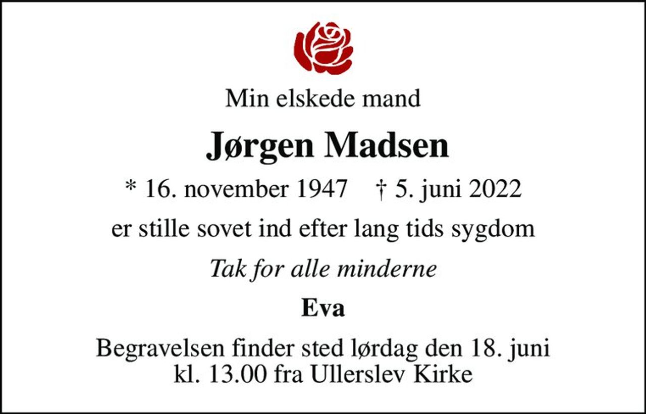 Min elskede mand
 Jørgen Madsen
* 16. november 1947    ✝ 5. juni 2022
er stille sovet ind efter lang tids sygdom
Tak for alle minderne
Eva
Begravelsen finder sted lørdag den 18. juni kl. 13.00 fra Ullerslev Kirke