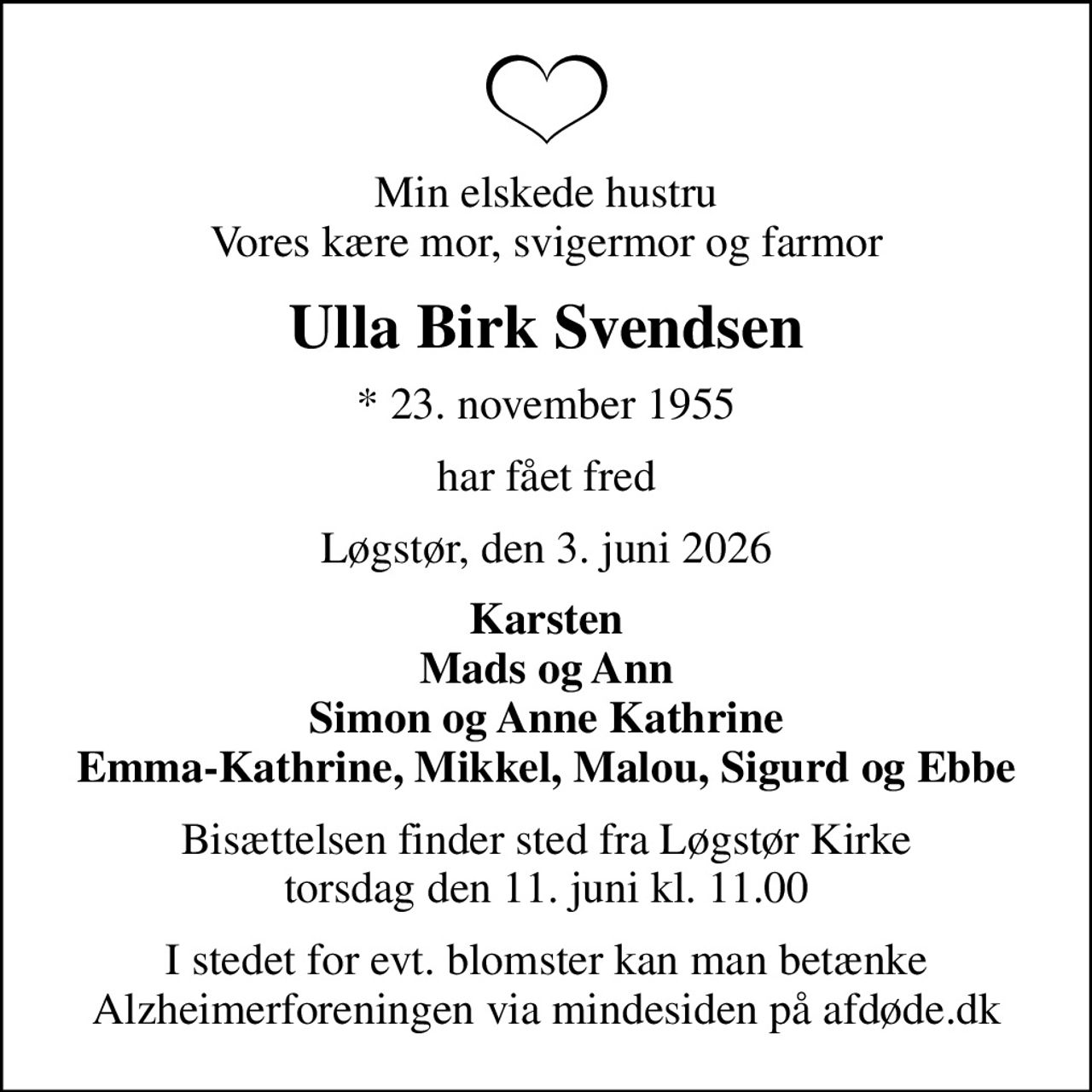 Min elskede hustru Vores kære mor, svigermor og farmor
Ulla Birk Svendsen
* 23. november 1955
har fået fred
Løgstør, den 3. juni 2026
Karsten Mads og Ann Simon og Anne Kathrine Emma-Kathrine, Mikkel, Malou, Sigurd og Ebbe
Bisættelsen finder sted fra Løgstør Kirke  torsdag den 11. juni kl. 11.00 
I stedet for evt. blomster kan man betænke
					Alzheimerforeningen via mindesiden på afdøde.dk