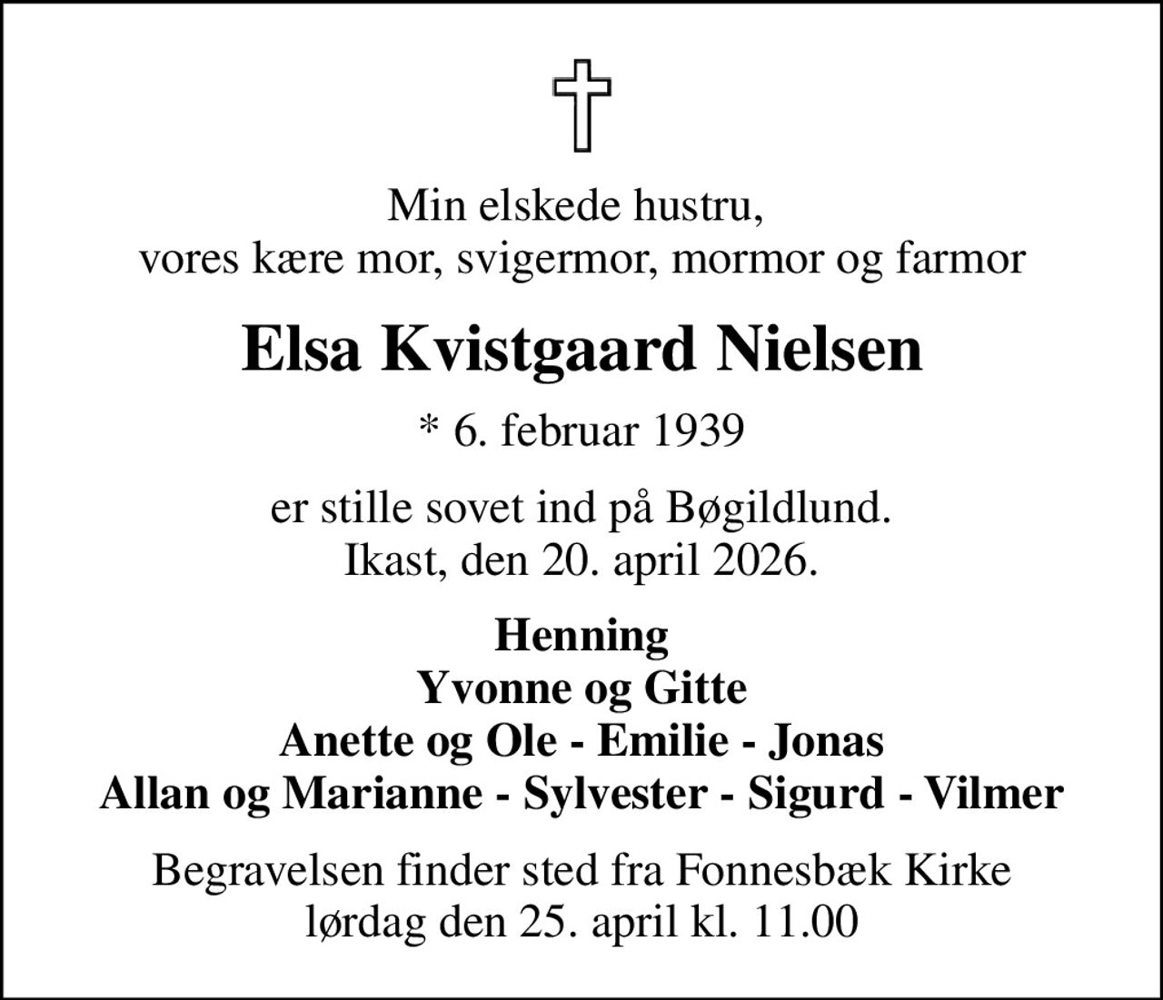 Min elskede hustru,  vores kære mor, svigermor, mormor og farmor
Elsa Kvistgaard Nielsen
* 6. februar 1939
er stille sovet ind på Bøgildlund. Ikast, den 20. april 2026.
Henning Yvonne og Gitte Anette og Ole - Emilie - Jonas Allan og Marianne - Sylvester - Sigurd - Vilmer
Begravelsen finder sted fra Fonnesbæk Kirke  lørdag den 25. april kl. 11.00