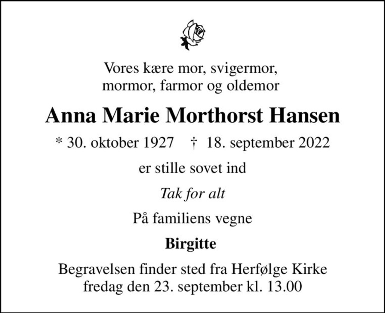 Vores kære mor, svigermor,  mormor, farmor og oldemor 
Anna Marie Morthorst Hansen
* 30. oktober 1927    ✝ 18. september 2022
er stille sovet ind
Tak for alt
På familiens vegne
Birgitte 
Begravelsen finder sted fra Herfølge Kirke  fredag den 23. september kl. 13.00