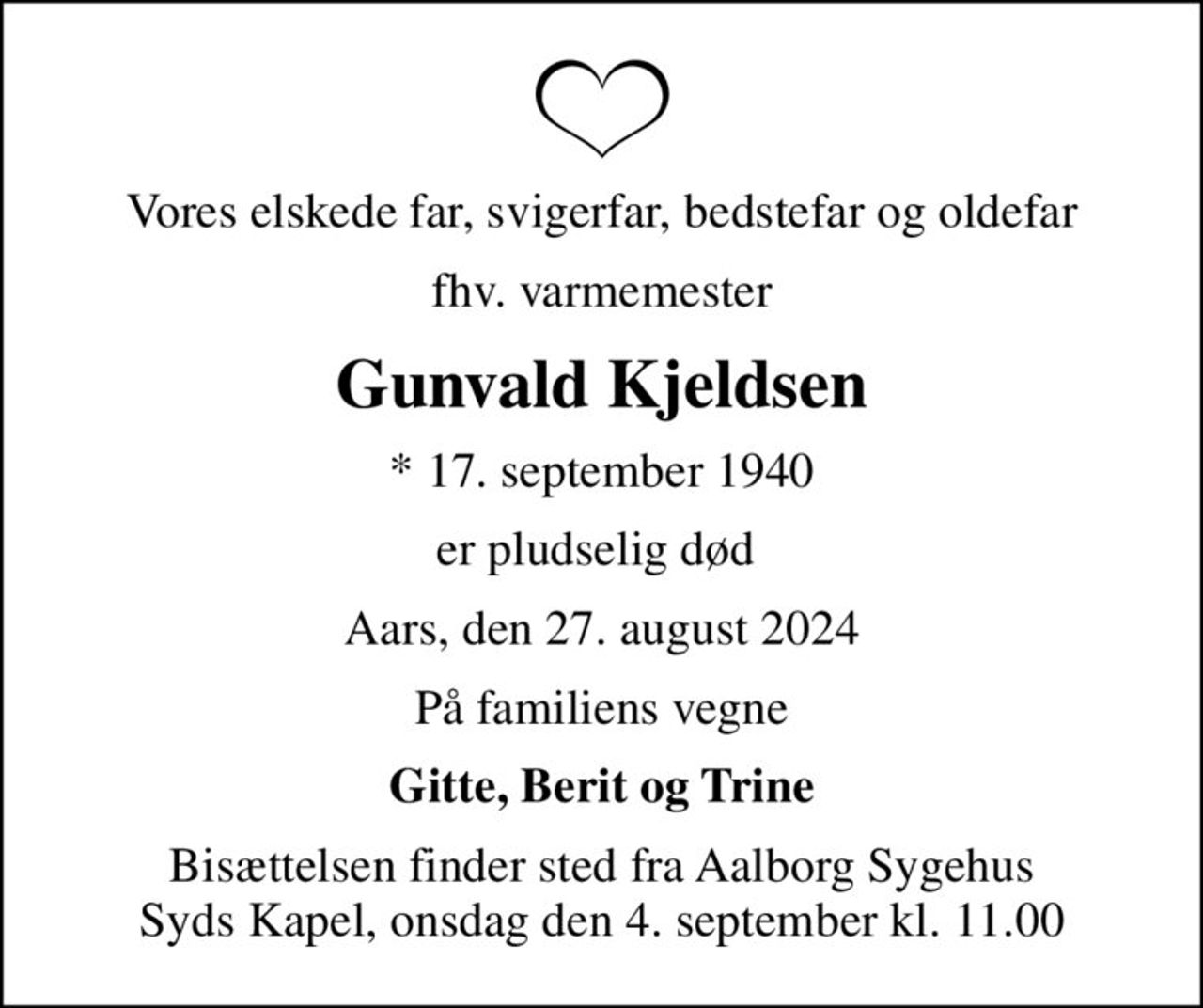 Vores elskede far, svigerfar, bedstefar og oldefar
fhv. varmemester
Gunvald Kjeldsen
* 17. september 1940
er pludselig død 
Aars, den 27. august 2024
På familiens vegne
Gitte, Berit og Trine
Bisættelsen finder sted fra Aalborg Sygehus Syds Kapel, onsdag den 4. september kl. 11.00
