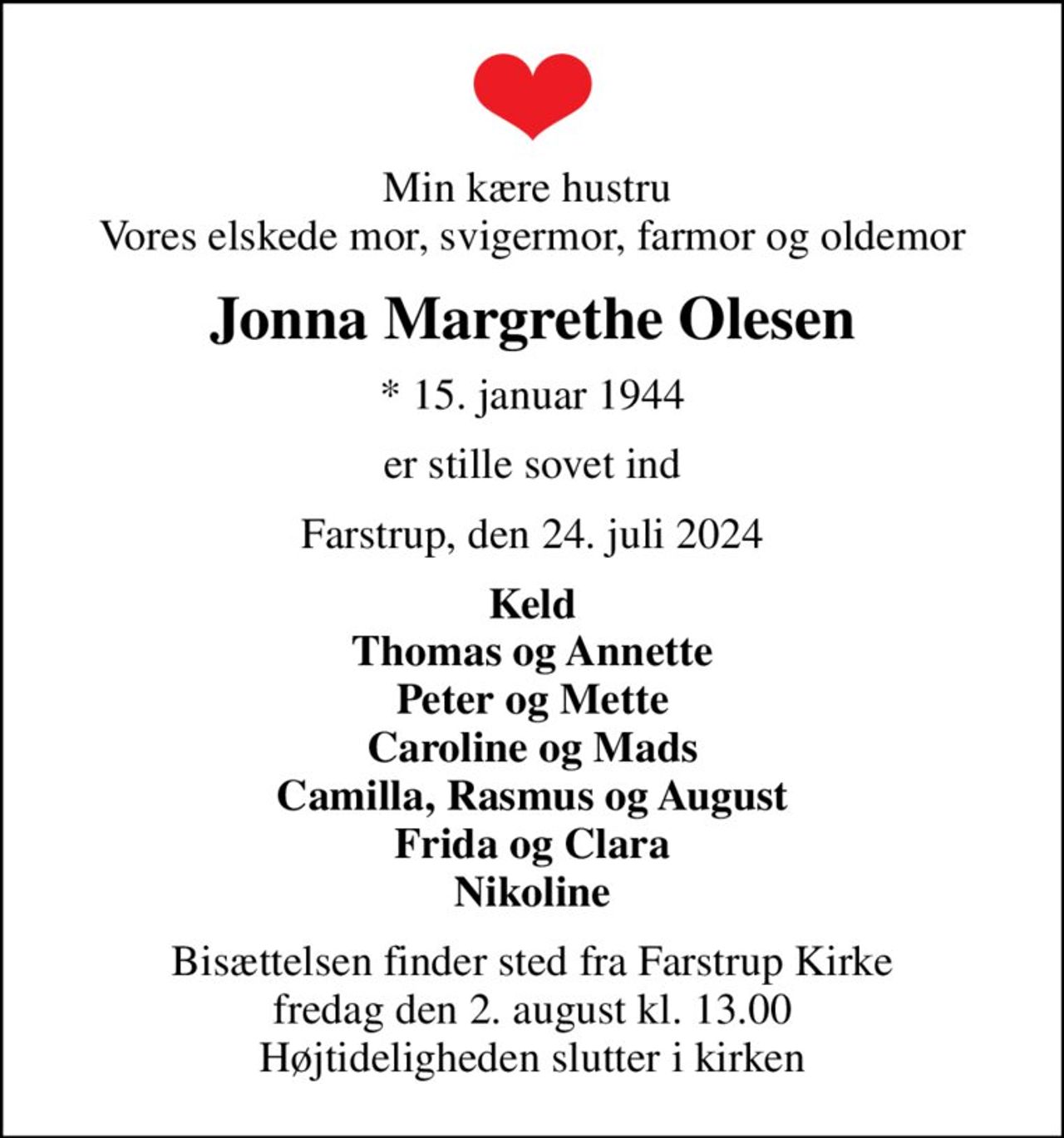 Min kære hustru  Vores elskede mor, svigermor, farmor og oldemor
Jonna Margrethe Olesen
* 15. januar 1944
er stille sovet ind
Farstrup, den 24. juli 2024
Keld Thomas og Annette Peter og Mette Caroline og Mads Camilla, Rasmus og August Frida og Clara Nikoline
Bisættelsen finder sted fra Farstrup Kirke  fredag den 2. august kl. 13.00  Højtideligheden slutter i kirken
