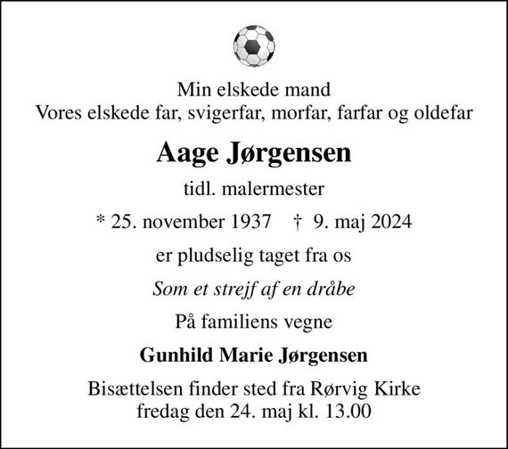 Min elskede mand Vores elskede far, svigerfar, morfar, farfar og oldefar
Aage Jørgensen
tidl. malermester
* 25. november 1937    &#x271d; 9. maj 2024
er pludselig taget fra os
Som et strejf af en dråbe
På familiens vegne
Gunhild Marie Jørgensen
Bisættelsen finder sted fra Rørvig Kirke  fredag den 24. maj kl. 13.00