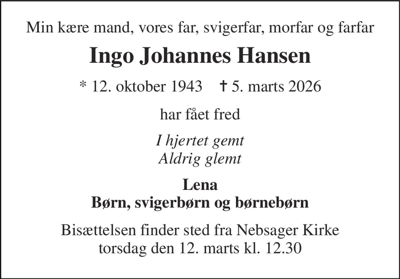 Min kære mand, vores far, svigerfar, morfar og farfar 
Ingo Johannes Hansen 
* 12. oktober 1943    ✝ 5. marts 2026 
har fået fred 
I hjertet gemt Aldrig glemt 
Lena Børn, svigerbørn og børnebørn 
Bisættelsen finder sted fra Nebsager Kirke torsdag den 12. marts kl. 12.30
