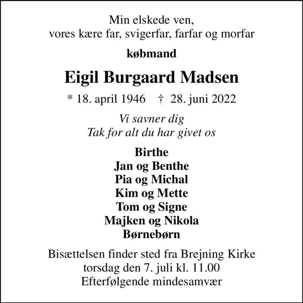 Min elskede ven, vores kære far, svigerfar, farfar og morfar
købmand
Eigil Burgaard Madsen
* 18. april 1946    ✝ 28. juni 2022
Vi savner dig Tak for alt du har givet os
Birthe Jan og Benthe Pia og Michal Kim og Mette Tom og Signe Majken og Nikola Børnebørn
Bisættelsen finder sted fra Brejning Kirke  torsdag den 7. juli kl. 11.00  Efterfølgende mindesamvær