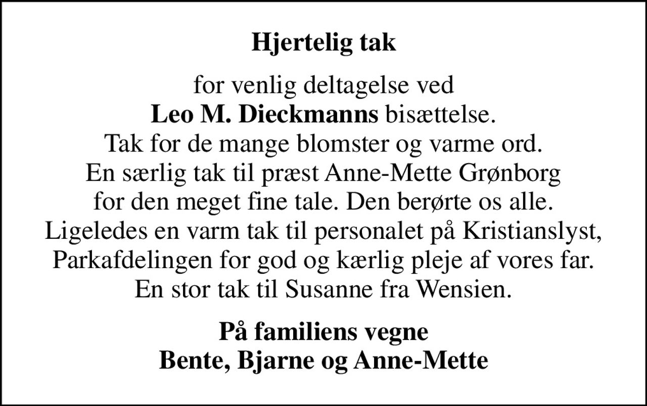 Hjertelig tak
for venlig deltagelse ved <b>Leo M. Dieckmanns</b> bisættelse. Tak for de mange blomster og varme ord. En særlig tak til præst Anne-Mette Grønborg for den meget fine tale. Den berørte os alle. Ligeledes en varm tak til personalet på Kristianslyst, Parkafdelingen for god og kærlig pleje af vores far. En stor tak til Susanne fra Wensien.
På familiens vegne Bente, Bjarne og Anne-Mette