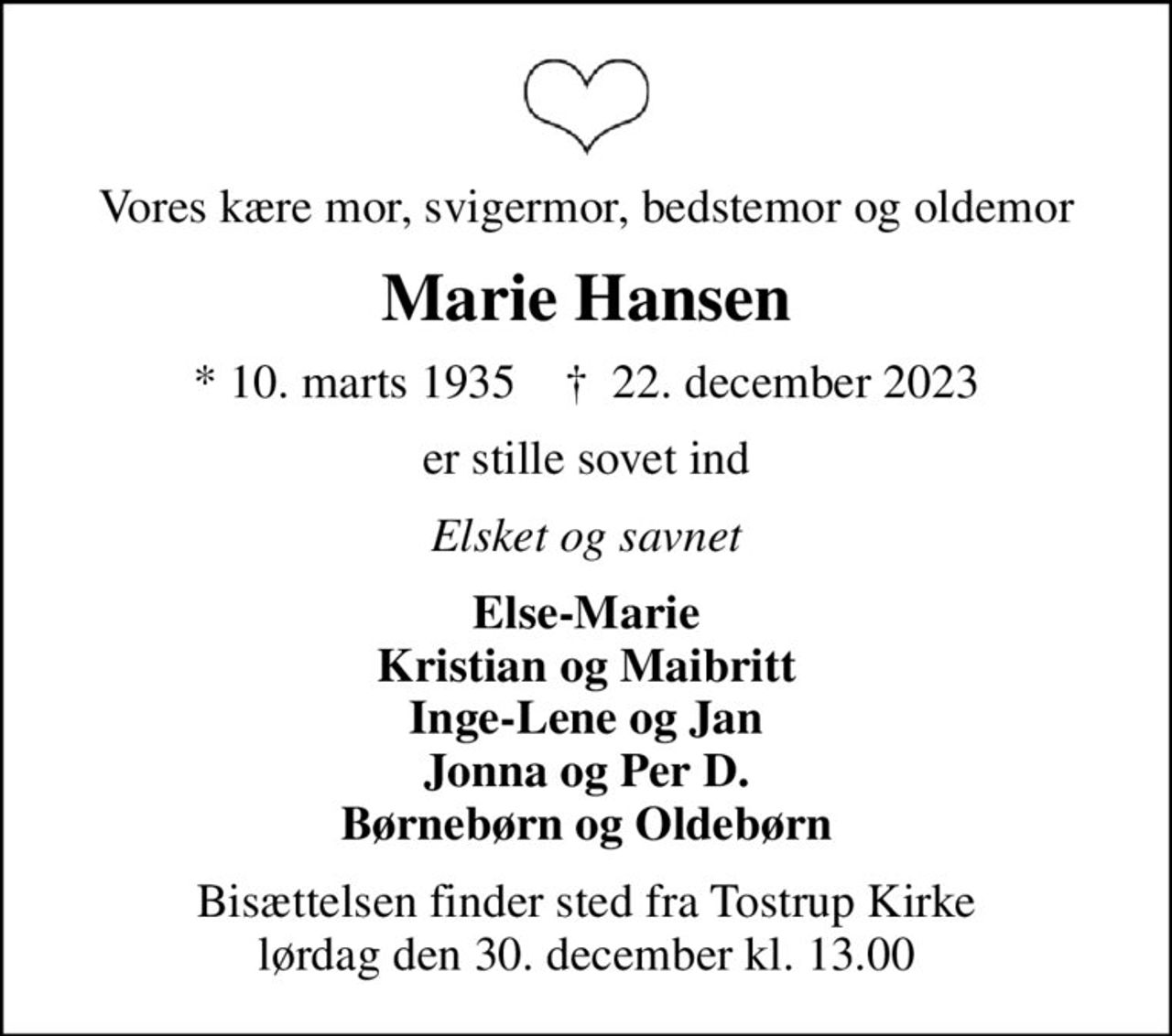 Vores kære mor, svigermor, bedstemor og oldemor
Marie Hansen
* 10. marts 1935    ✝ 22. december 2023
er stille sovet ind
Elsket og savnet
Else-Marie Kristian og Maibritt Inge-Lene og Jan Jonna og Per D. Børnebørn og Oldebørn
Bisættelsen finder sted fra Tostrup Kirke  lørdag den 30. december kl. 13.00
