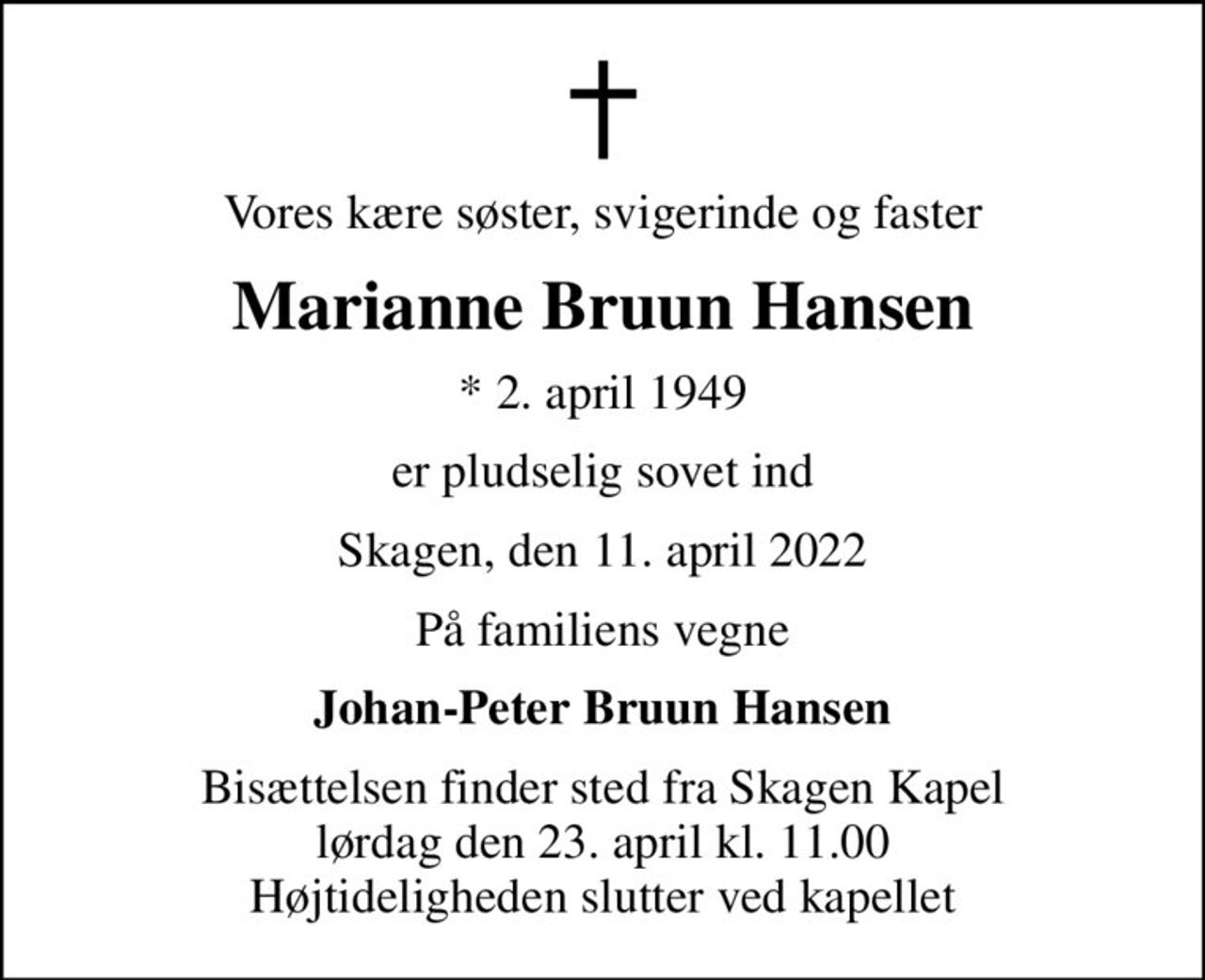 Vores kære søster, svigerinde og faster
Marianne Bruun Hansen
* 2. april 1949
er pludselig sovet ind
Skagen, den 11. april 2022
På familiens vegne
Johan-Peter Bruun Hansen
Bisættelsen finder sted fra Skagen Kapel  lørdag den 23. april kl. 11.00  Højtideligheden slutter ved kapellet