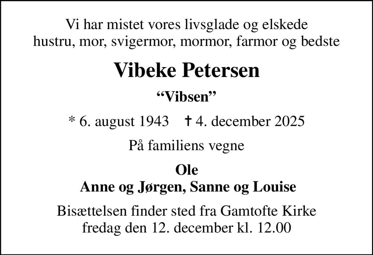 Vi har mistet vores livsglade og elskede hustru, mor, svigermor, mormor, farmor og bedste
Vibeke Petersen
Vibsen
* 6. august 1943    ✝ 4. december 2025
På familiens vegne
Ole  Anne og Jørgen, Sanne og Louise
Bisættelsen finder sted fra Gamtofte Kirke  fredag den 12. december kl. 12.00