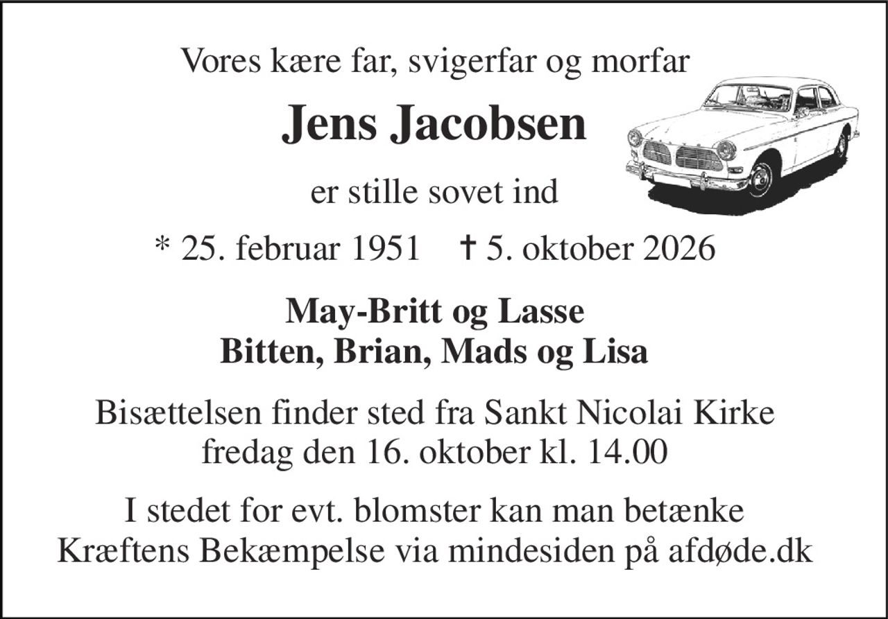 Vores kære far, svigerfar og morfar 
Jens Jacobsen 
er stille sovet ind 
*​ 25. februar 1951​    ✝​ 5. oktober 2026 
May-Britt og Lasse Bitten, Brian, Mads og Lisa 
Bisættelsen​ finder sted fra Sankt Nicolai Kirke​ fredag den 16. oktober​ kl. 14.00 
I stedet for evt. blomster kan man betænke Kræftens Bekæmpelse via mindesiden på afdøde.dk