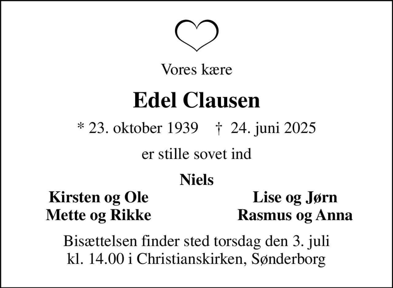 Vores kære
Edel Clausen
* 23. oktober 1939    ✝ 24. juni 2025
er stille sovet ind
Niels
Kirsten og Ole
Lise og Jørn
Mette og Rikke
Rasmus og Anna
Bisættelsen finder sted torsdag den 3. juli kl. 14.00 i Christianskirken, Sønderborg