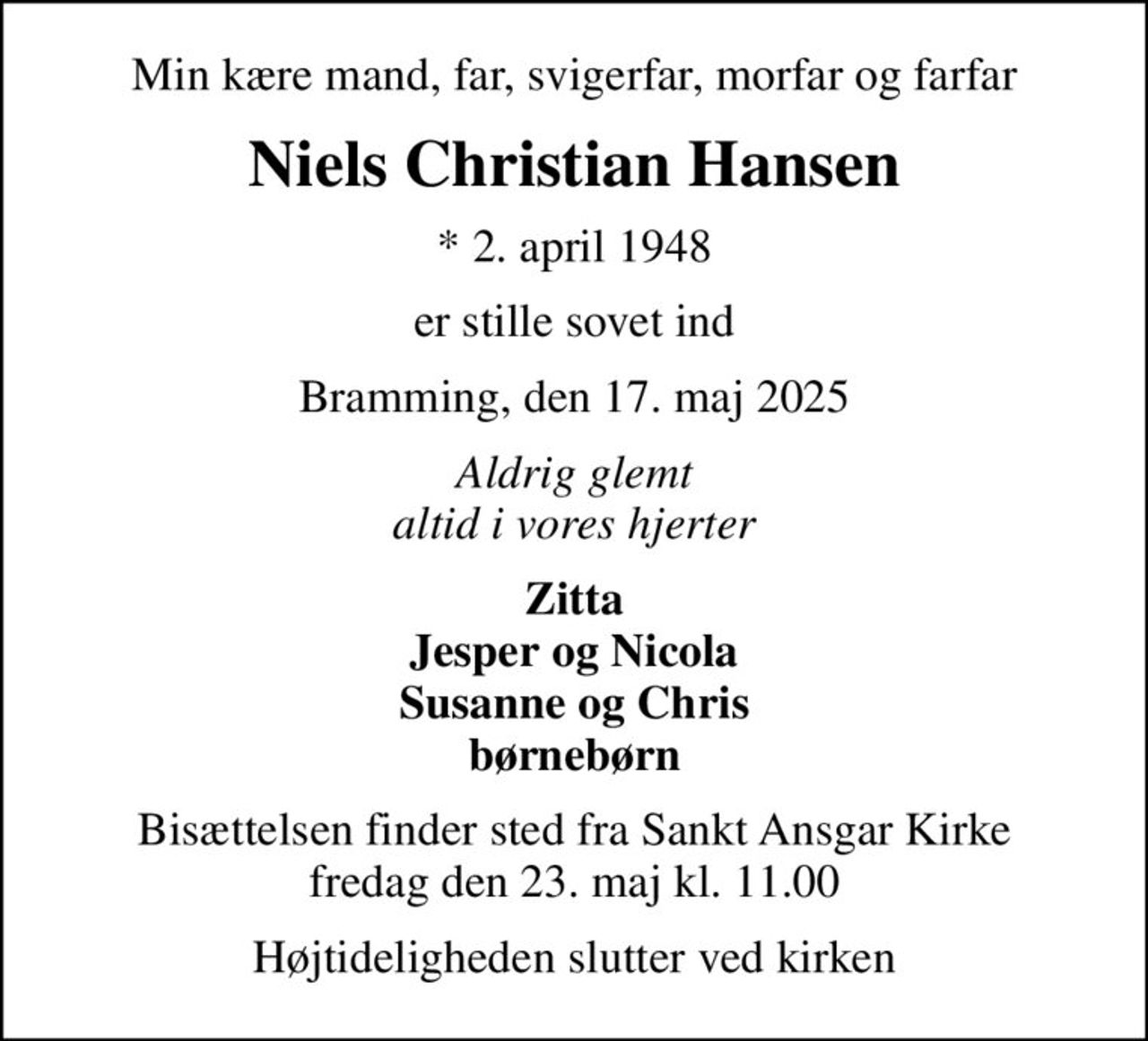 Min kære mand, far, svigerfar, morfar og farfar
Niels Christian Hansen
* 2. april 1948
er stille sovet ind
Bramming, den 17. maj 2025
Aldrig glemt altid i vores hjerter
Zitta Jesper og Nicola Susanne og Chris børnebørn
Bisættelsen finder sted fra Sankt Ansgar Kirke  fredag den 23. maj kl. 11.00 
Højtideligheden slutter ved kirken
