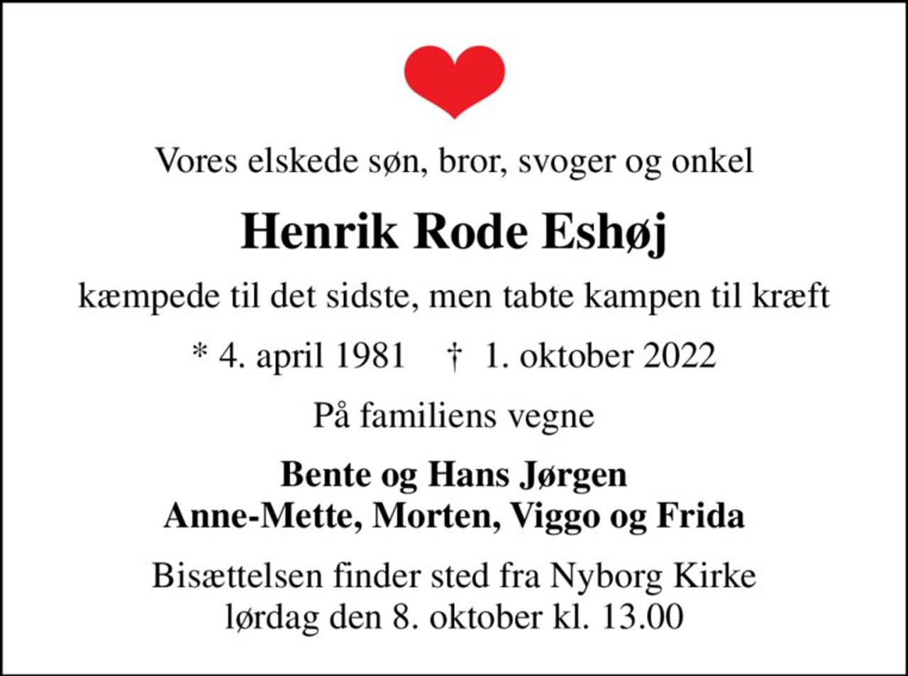 Vores elskede søn, bror, svoger og onkel
Henrik Rode Eshøj
kæmpede til det sidste, men tabte kampen til kræft
* 4. april 1981    ✝ 1. oktober 2022
På familiens vegne
Bente og Hans Jørgen Anne-Mette, Morten, Viggo og Frida
Bisættelsen finder sted fra Nyborg Kirke  lørdag den 8. oktober kl. 13.00