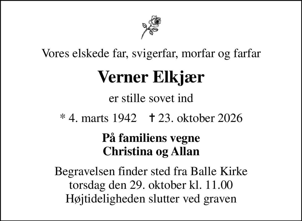 Vores elskede far, svigerfar, morfar og farfar
Verner Elkjær
er stille sovet ind
* 4. marts 1942    ✝ 23. oktober 2026
På familiens vegne Christina og Allan
Begravelsen finder sted fra Balle Kirke  torsdag den 29. oktober kl. 11.00  Højtideligheden slutter ved graven