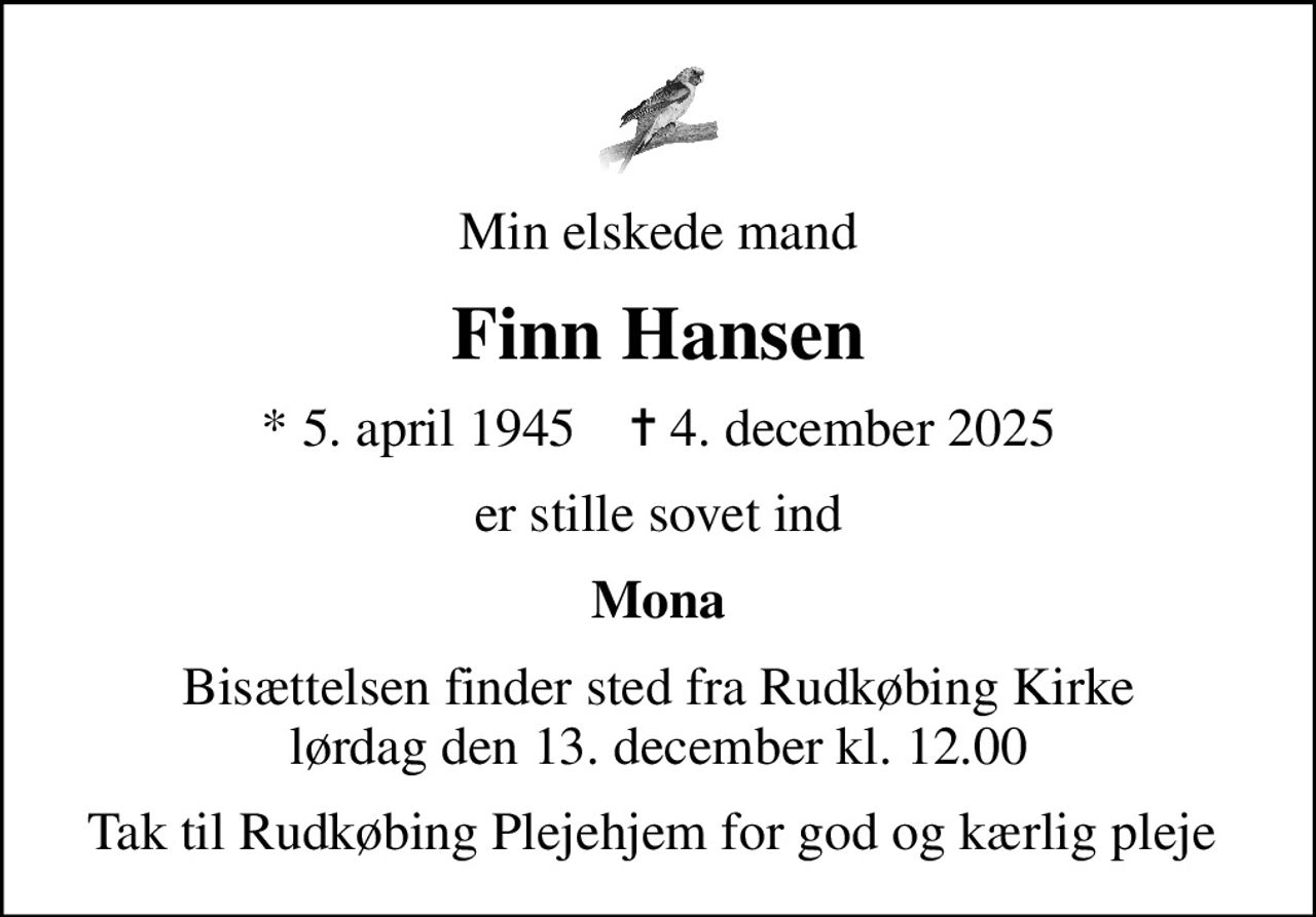 Min elskede mand
Finn Hansen
* 5. april 1945    ✝ 4. december 2025
er stille sovet ind
Mona
Bisættelsen finder sted fra Rudkøbing Kirke  lørdag den 13. december kl. 12.00 
Tak til Rudkøbing Plejehjem for god og kærlig pleje