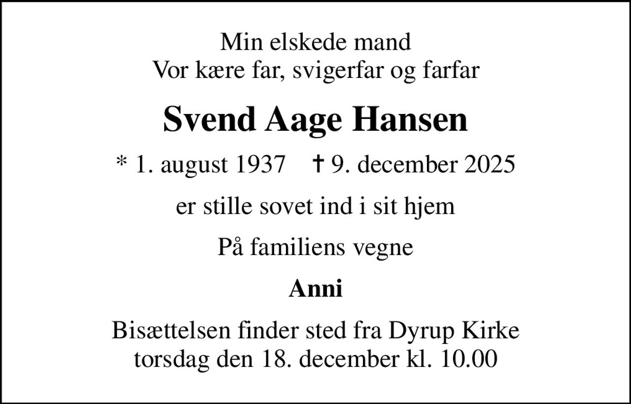 Min elskede mand Vor kære far, svigerfar og farfar
Svend Aage Hansen
* 1. august 1937    ✝ 9. december 2025
er stille sovet ind i sit hjem
På familiens vegne
Anni
Bisættelsen finder sted fra Dyrup Kirke  torsdag den 18. december kl. 10.00