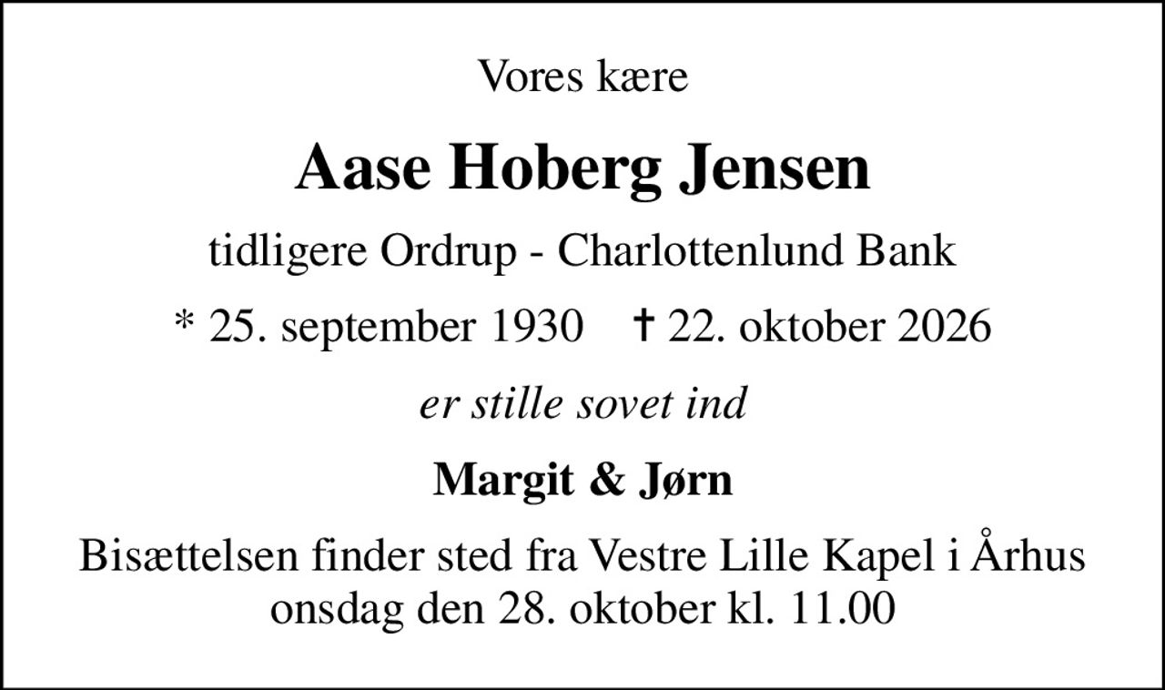 Vores kære
Aase Hoberg Jensen
tidligere Ordrup - Charlottenlund Bank
* 25. september 1930    ✝ 22. oktober 2026
er stille sovet ind
Margit & Jørn
Bisættelsen finder sted fra Vestre Lille Kapel i Århus onsdag den 28. oktober kl. 11.00