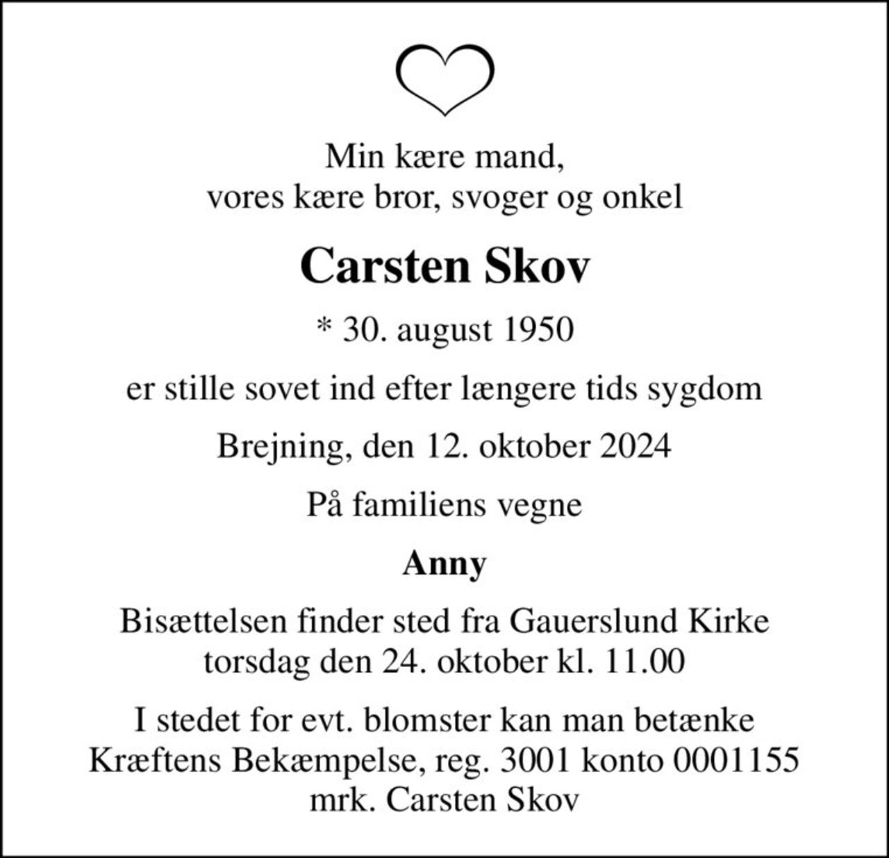 Min kære mand, vores kære bror, svoger og onkel
Carsten Skov
* 30. august 1950
er stille sovet ind efter længere tids sygdom
Brejning, den 12. oktober 2024
På familiens vegne
Anny
Bisættelsen finder sted fra Gauerslund Kirke  torsdag den 24. oktober kl. 11.00 
I stedet for evt. blomster kan man betænke
					Kræftens Bekæmpelse reg.3001konto0001155mrk. Carsten
					Skov