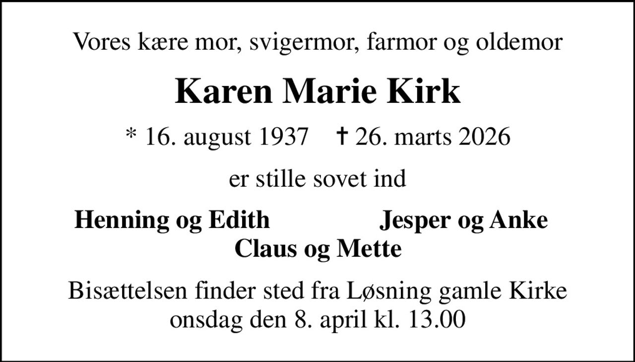 Vores kære mor, svigermor, farmor og oldemor
Karen Marie Kirk
* 16. august 1937    ✝ 26. marts 2026
er stille sovet ind
    Henning og Edith
Jesper og Anke    
Bisættelsen finder sted fra Løsning gamle Kirke  onsdag den 8. april kl. 13.00