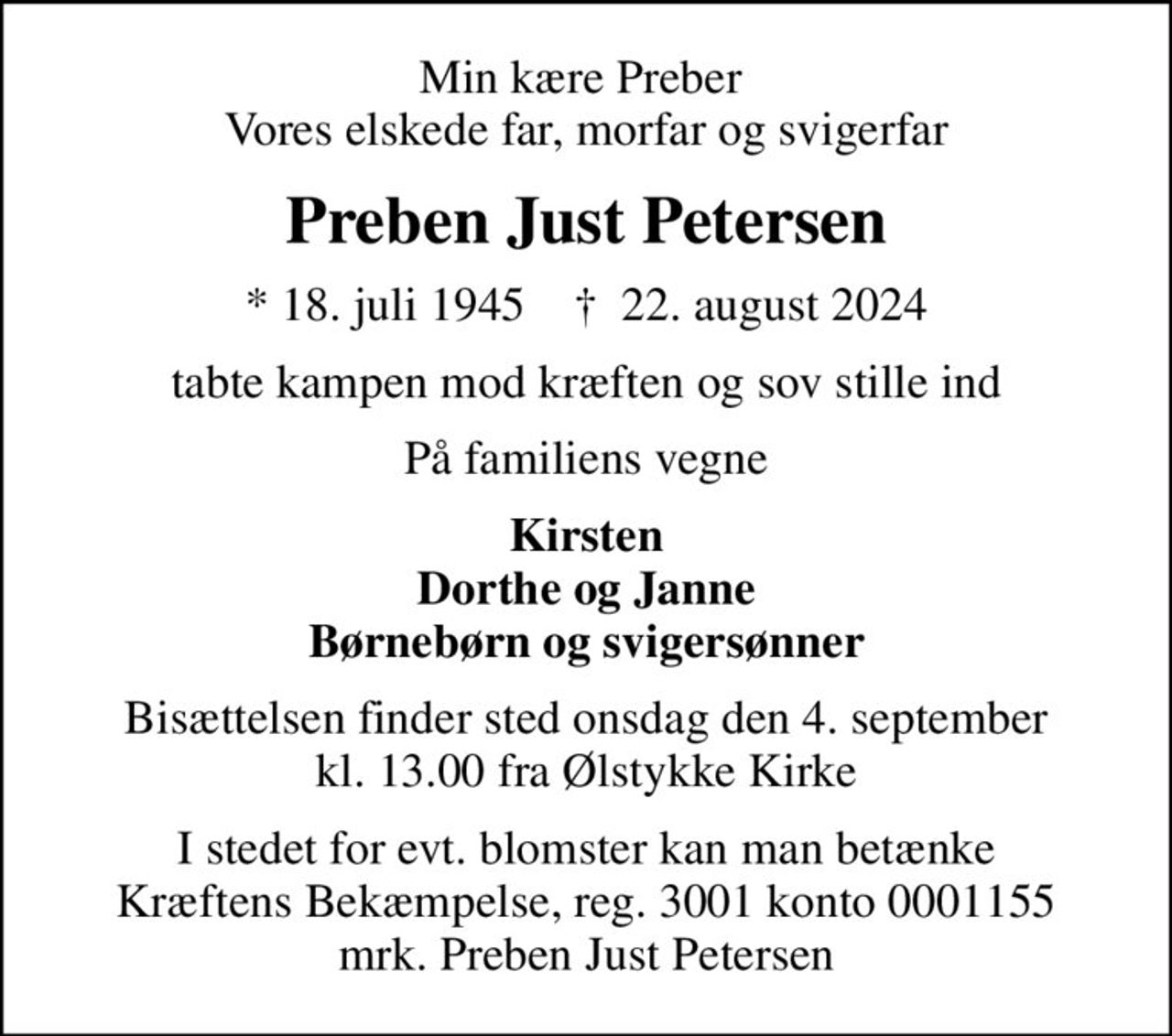 Min kære Preber  Vores elskede far, morfar og svigerfar
Preben Just Petersen
* 18. juli 1945    ✝ 22. august 2024
tabte kampen mod kræften og sov stille ind
På familiens vegne
Kirsten Dorthe og Janne Børnebørn og svigersønner
Bisættelsen finder sted onsdag den 4. september kl. 13.00 fra Ølstykke Kirke
I stedet for evt. blomster kan man betænke
					Kræftens Bekæmpelse reg.3001konto0001155mrk. Preben
					Just Petersen