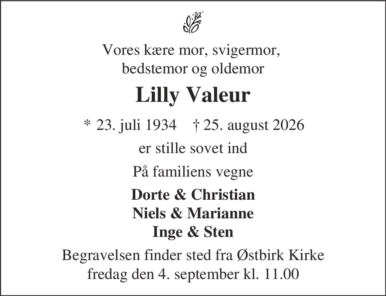 Vores kære mor, svigermor,
bedstemor og oldemor
Lilly Valeur
* 23. juli 1934 ✝ 25. august 2026
er stille sovet ind
På familiens vegne
Dorte & Christian
Niels & Marianne
Inge & Sten
Begravelsen finder sted fra Østbirk Kirke
fredag den 4. september kl. 11.00