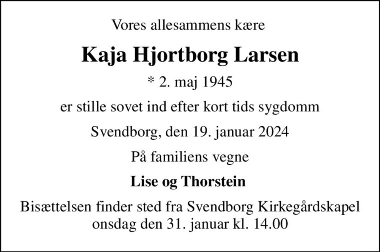 Vores allesammens kære 
Kaja Hjortborg Larsen
* 2. maj 1945
er stille sovet ind efter kort tids sygdomm
Svendborg, den 19. januar 2024
På familiens vegne
Lise og Thorstein 
Bisættelsen finder sted fra Svendborg Kirkegårdskapel  onsdag den 31. januar kl. 14.00