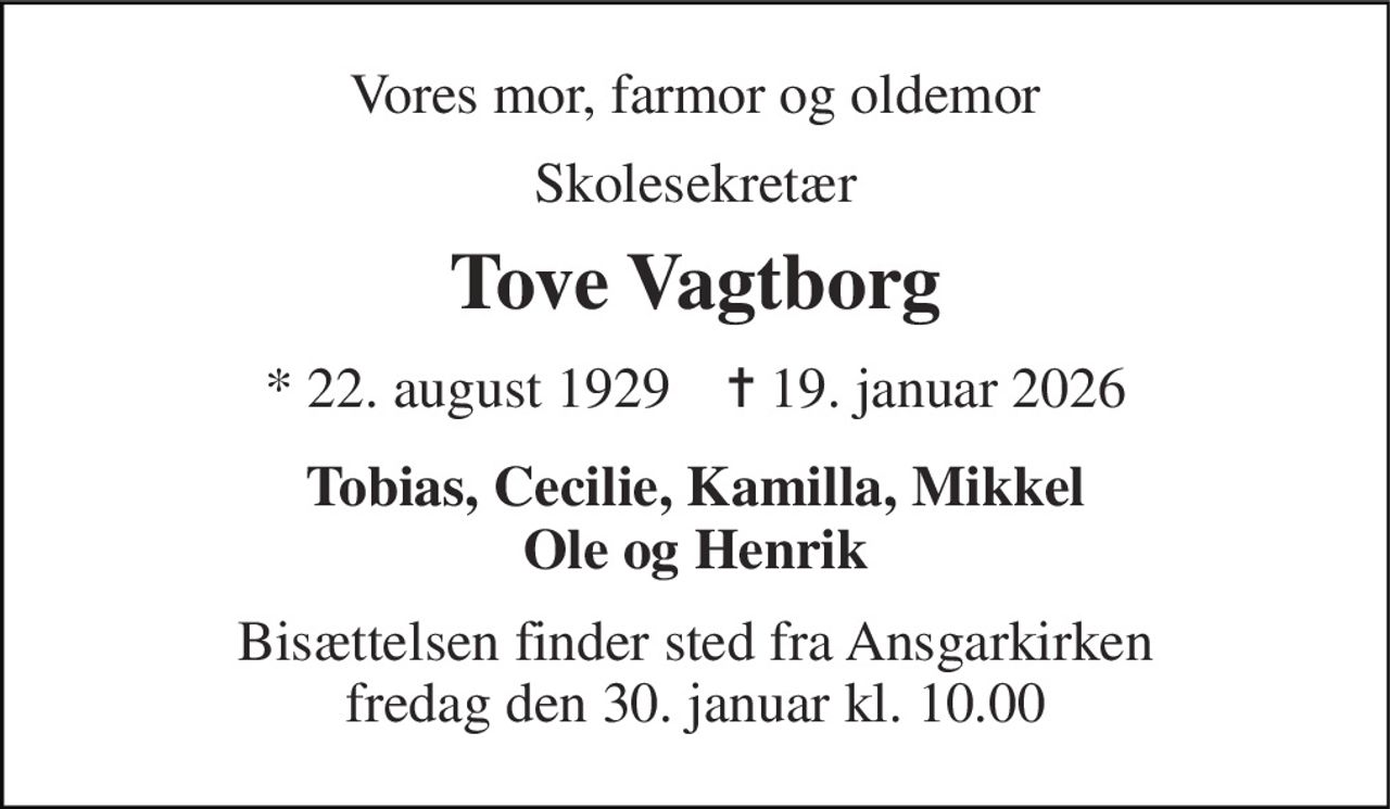 Vores mor, farmor og oldemor 
Skolesekretær 
Tove Vagtborg 
*​ 22. august 1929​    ✝​ 19. januar 2026 
Tobias, Cecilie, Kamilla, Mikkel Ole og Henrik 
Bisættelsen​ finder sted fra Ansgarkirken​ fredag den 30. januar​ kl. 10.00