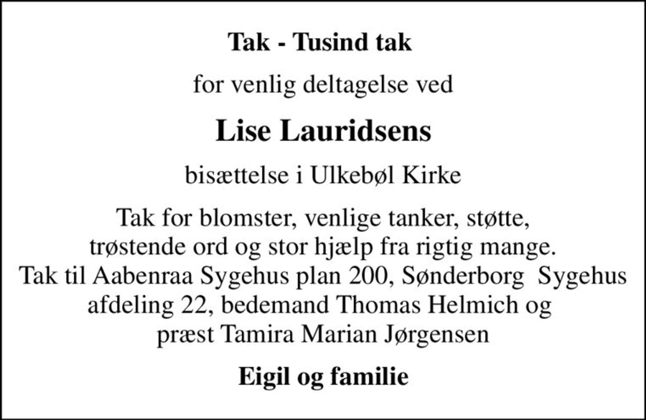 Tak - Tusind tak 
for venlig deltagelse ved
Lise Lauridsens
bisættelse i Ulkebøl Kirke
Tak for blomster, venlige tanker, støtte, trøstende ord og stor hjælp fra rigtig mange. Tak til Aabenraa Sygehus plan 200, Sønderborg  Sygehus afdeling 22, bedemand Thomas Helmich og  præst Tamira Marian Jørgensen
Eigil og familie