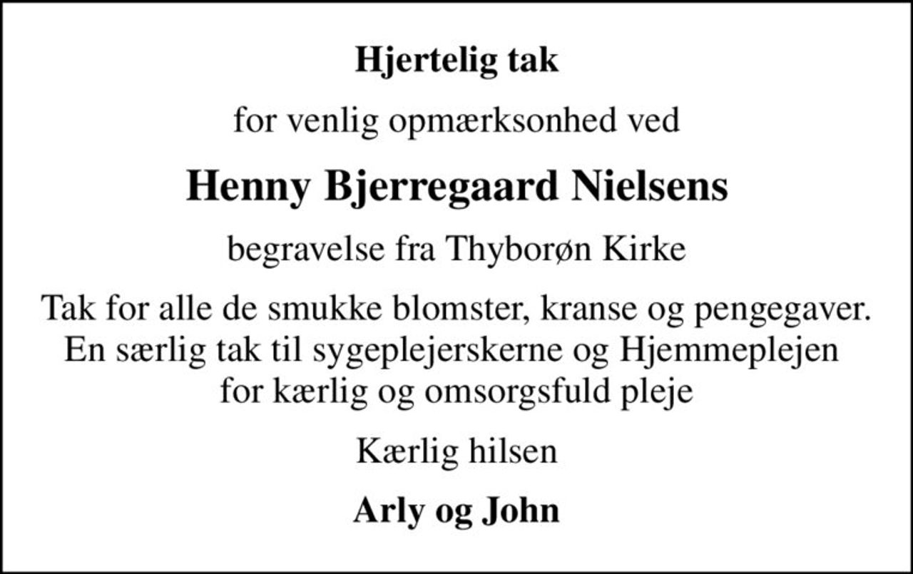 Hjertelig tak
for venlig opmærksonhed ved
Henny Bjerregaard Nielsens
begravelse fra Thyborøn Kirke
Tak for alle de smukke blomster, kranse og pengegaver. En særlig tak til sygeplejerskerne og Hjemmeplejen  for kærlig og omsorgsfuld pleje
Kærlig hilsen
Arly og John