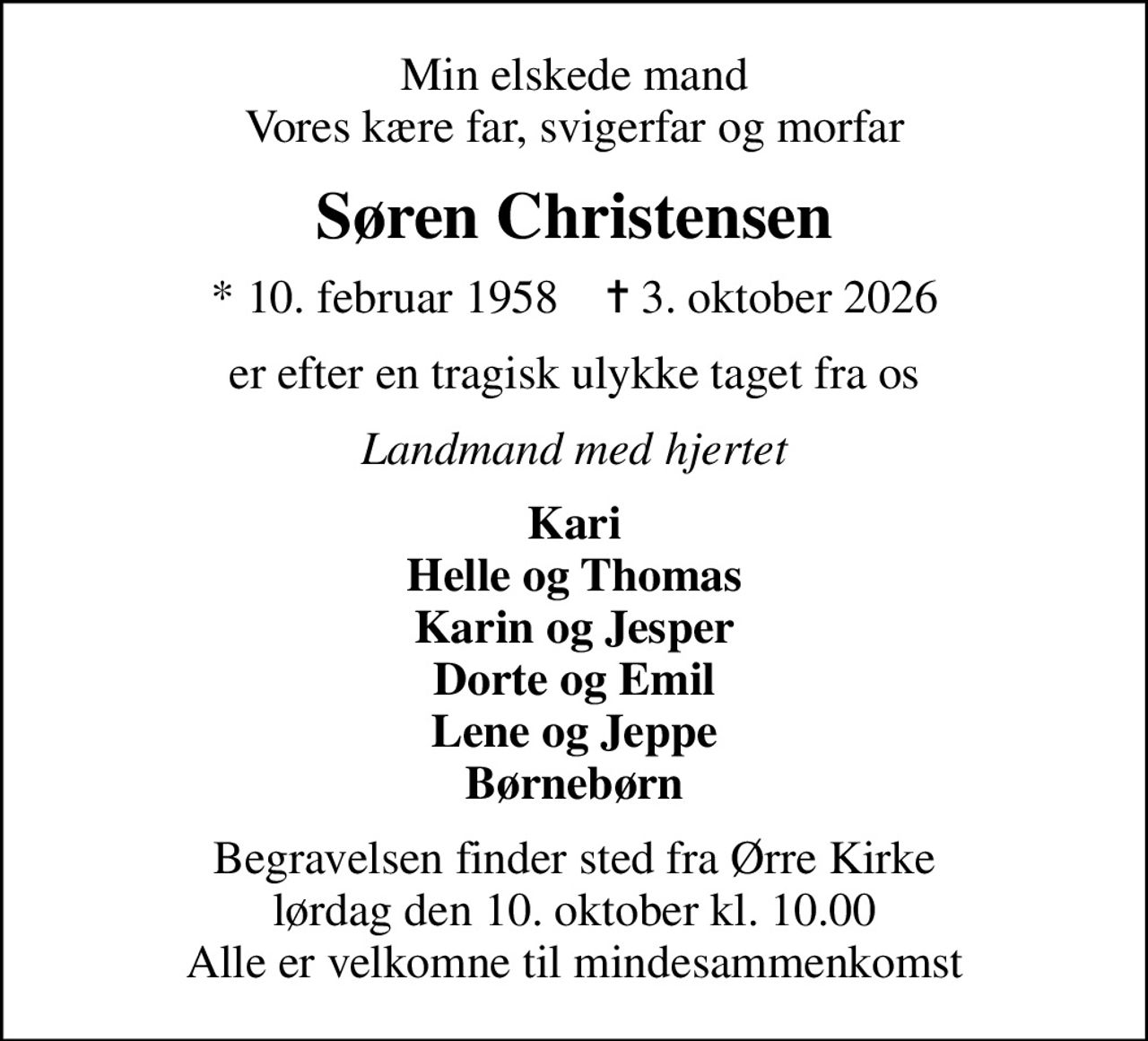 Min elskede mand Vores kære far, svigerfar og morfar
Søren Christensen
* 10. februar 1958    ✝ 3. oktober 2026
er efter en tragisk ulykke taget fra os
Landmand med hjertet
Kari Helle og Thomas Karin og Jesper Dorte og Emil Lene og Jeppe Børnebørn
Begravelsen finder sted fra Ørre Kirke  lørdag den 10. oktober kl. 10.00  Alle er velkomne til mindesammenkomst
