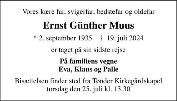 Vores kære far, svigerfar, bedstefar og oldefar
Ernst Günther Muus
* 2. september 1935    &#x271d; 19. juli 2024
er taget på sin sidste rejse
På familiens vegne Eva, Klaus og Palle
Bisættelsen finder sted fra Tønder Kirkegårdskapel  torsdag den 25. juli kl. 13.30