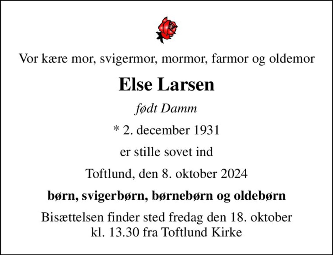 Vor kære mor, svigermor, mormor, farmor og oldemor
Else Larsen
født Damm
* 2. december 1931
er stille sovet ind
Toftlund, den 8. oktober 2024
børn, svigerbørn, børnebørn og oldebørn
Bisættelsen finder sted fredag den 18. oktober kl. 13.30 fra Toftlund Kirke