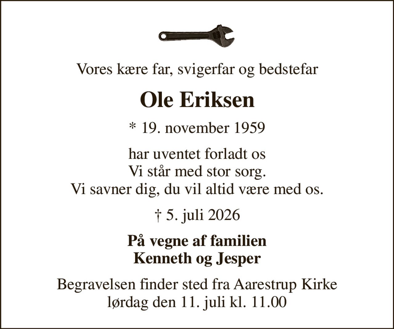 Vores kære far, svigerfar og bedstefar
Ole Eriksen
* 19. november 1959
har uventet forladt os Vi står med stor sorg. Vi savner dig, du vil altid være med os.
 5. juli 2026
På vegne af familien Kenneth og Jesper
Begravelsen finder sted fra Aarestrup Kirke  lørdag den 11. juli kl. 11.00