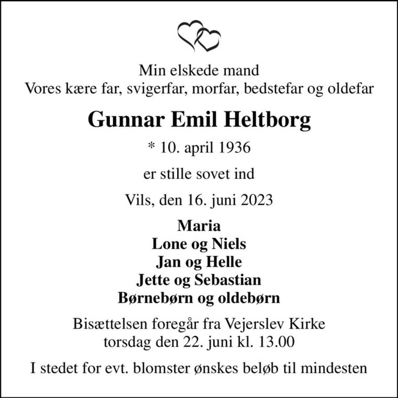 Min elskede mand Vores kære far, svigerfar, morfar, bedstefar og oldefar
Gunnar Emil Heltborg
* 10. april 1936
er stille sovet ind
Vils, den 16. juni 2023
Maria Lone og Niels Jan og Helle Jette og Sebastian Børnebørn og oldebørn
Bisættelsen foregår fra Vejerslev Kirke  torsdag den 22. juni kl. 13.00 
I stedet for evt. blomster ønskes beløb til mindesten