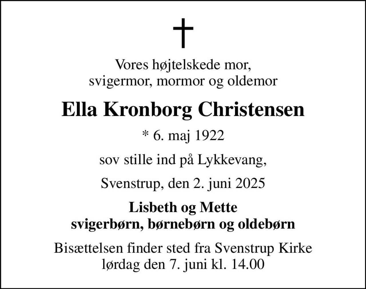 Vores højtelskede mor, svigermor, mormor og oldemor
Ella Kronborg Christensen
* 6. maj 1922
sov stille ind på Lykkevang,
Svenstrup, den 2. juni 2025
Lisbeth og Mette svigerbørn, børnebørn og oldebørn
Bisættelsen finder sted fra Svenstrup Kirke  lørdag den 7. juni kl. 14.00