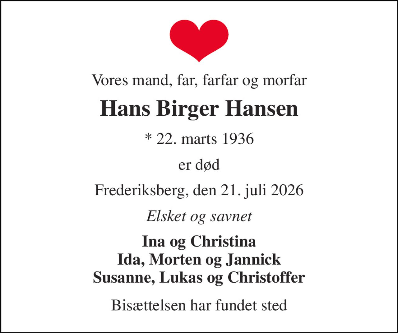Vores mand, far, farfar og morfar 
Hans Birger Hansen 
* 22. marts 1936 
er død 
Frederiksberg, den 21. juli 2026 
Elsket og savnet 
Ina og Christina Ida, Morten og Jannick Susanne, Lukas og Christoffer 
Bisættelsen har fundet sted