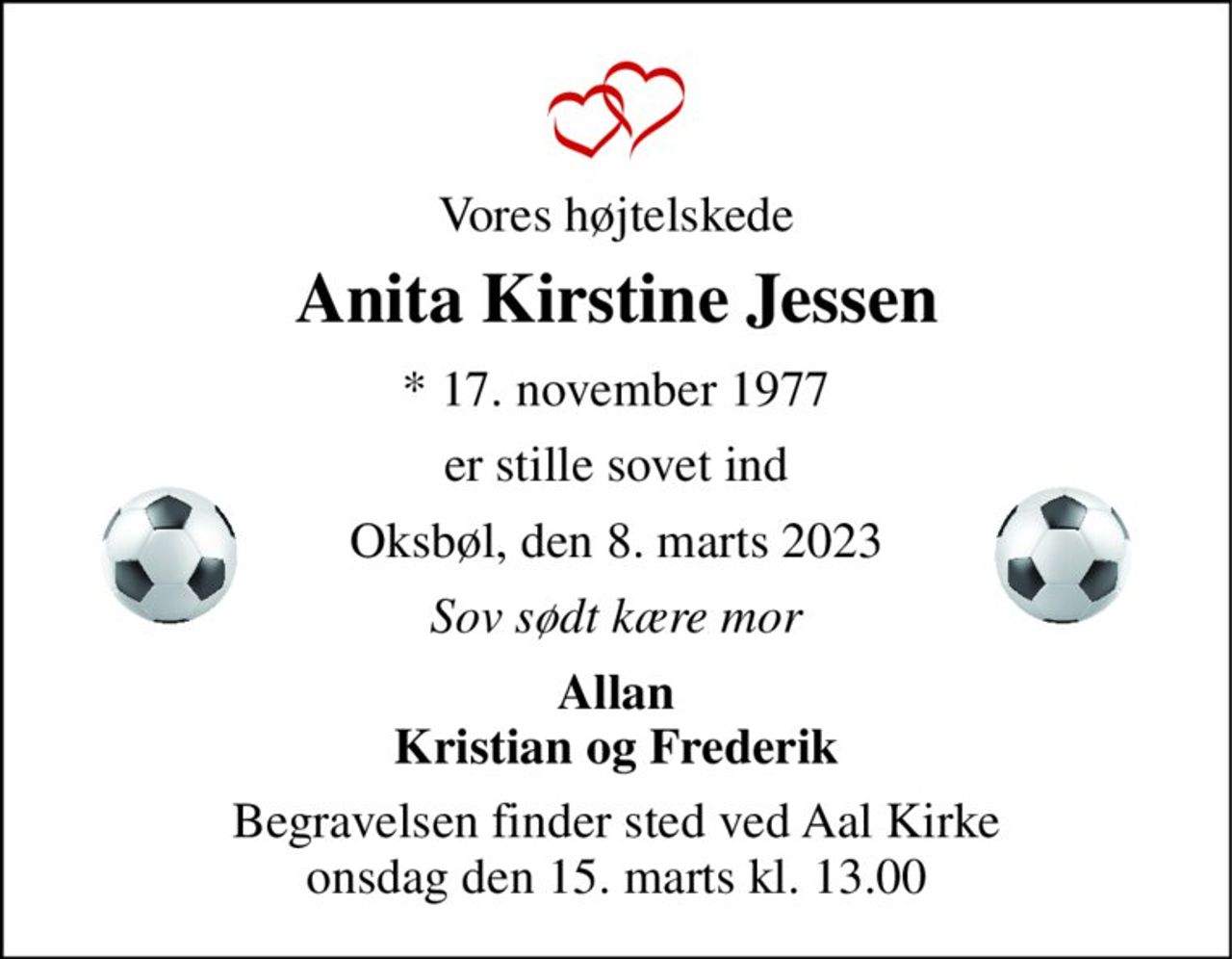 Vores højtelskede 
Anita Kirstine Jessen 
* 17. november 1977 
er stille sovet ind 
Oksbøl, den 8. marts 2023 
Sov sødt kære mor 
Allan Kristian og Frederik 
Begravelsen finder sted ved Aal Kirke onsdag den 15. marts kl. 13.00