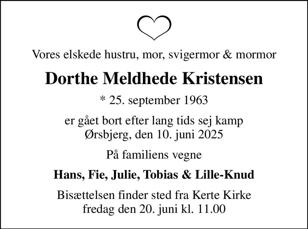 Vores elskede hustru, mor, svigermor & mormor
Dorthe Meldhede Kristensen
* 25. september 1963
er gået bort efter lang tids sej kamp Ørsbjerg, den 10. juni 2025
På familiens vegne
Hans, Fie, Julie, Tobias & Lille-Knud
Bisættelsen finder sted fra Kerte Kirke  fredag den 20. juni kl. 11.00